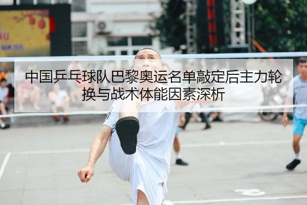 中国乒乓球队巴黎奥运名单敲定后主力轮换与战术体能因素深析